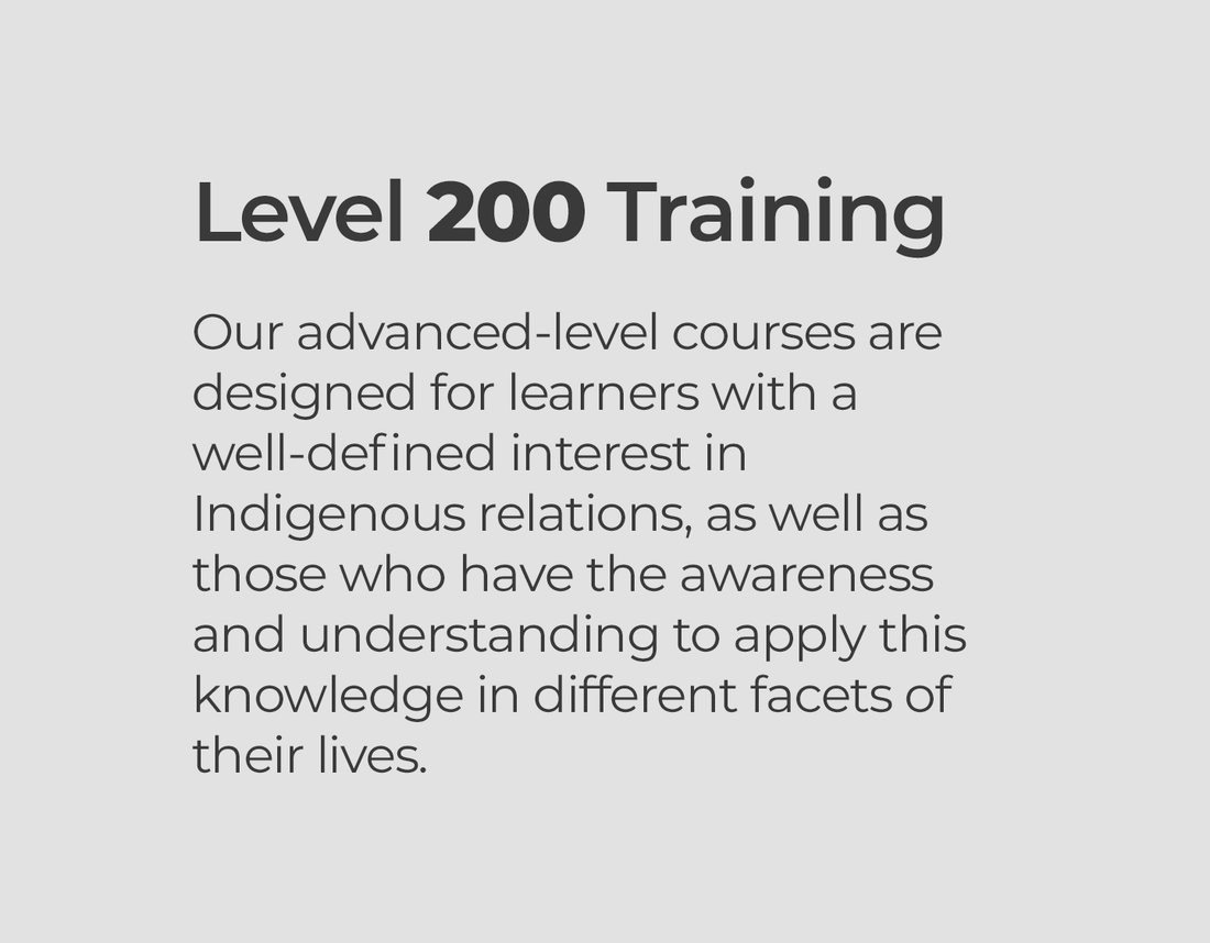 Level 200 Training  Our advanced-level courses are designed for learners with a well-defined interest in Indigenous relations, as well as those who have the awareness and understanding to apply this knowledge in different facets of their lives.