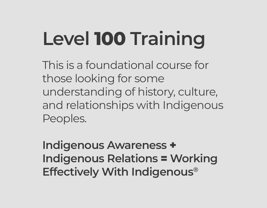 Level 100 Training  This is a foundational course for those looking for some understanding of history, culture, and relationships with Indigenous Peoples.  Indigenous Awareness + Indigenous Relations = Working Effectively With Indigenous® Peoples®