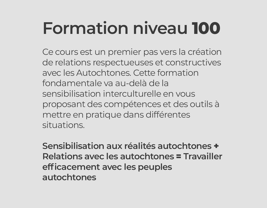 Formation niveau 100  Ce cours est un premier pas vers la création de relations respectueuses et constructives avec les Autochtones. Cette formation fondamentale va au-delà de la sensibilisation interculturelle en vous proposant des compétences et des outils à mettre en pratique dans différentes situations.  Sensibilisation aux réalités autochtones + Relations avec les autochtones = Travailler efficacement avec les peuples autochtones 