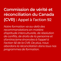 Commission de vérité et réconciliation du Canada (CVR) : Appel à l’action 92 Notre formation va au-delà des recommandations en matière d’aptitude interculturelle, de résolution de conflits, de droits de la personne et d’antiracisme énoncées à l’appel à l’action 92 de la CVR. De plus, nous abordons la réconciliation dans tous nos programmes de formation.