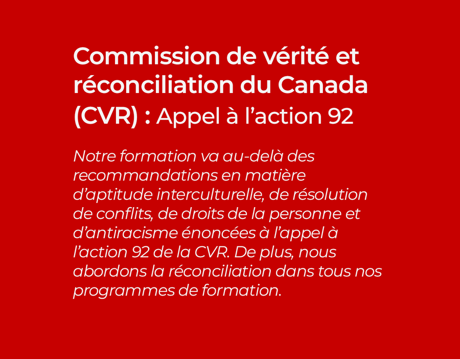 Commission de vérité et réconciliation du Canada (CVR) : Appel à l’action 92 Notre formation va au-delà des recommandations en matière d’aptitude interculturelle, de résolution de conflits, de droits de la personne et d’antiracisme énoncées à l’appel à l’action 92 de la CVR. De plus, nous abordons la réconciliation dans tous nos programmes de formation.